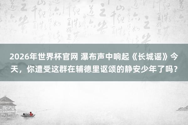 2026年世界杯官网 瀑布声中响起《长城谣》今天，你遭受这群在辅德里讴颂的静安少年了吗？