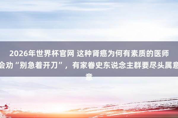 2026年世界杯官网 这种肾癌为何有素质的医师会劝“别急着开刀”，有家眷史东说念主群要尽头属意