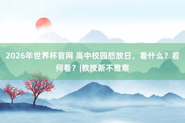 2026年世界杯官网 高中校园怒放日，看什么？若何看？|教授新不雅察