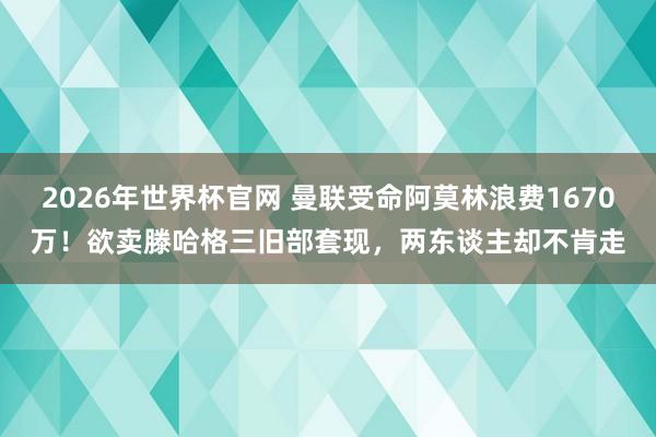 2026年世界杯官网 曼联受命阿莫林浪费1670万！欲卖滕哈格三旧部套现，两东谈主却不肯走