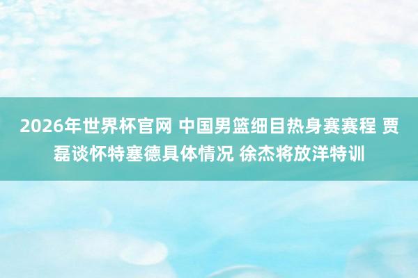 2026年世界杯官网 中国男篮细目热身赛赛程 贾磊谈怀特塞德具体情况 徐杰将放洋特训