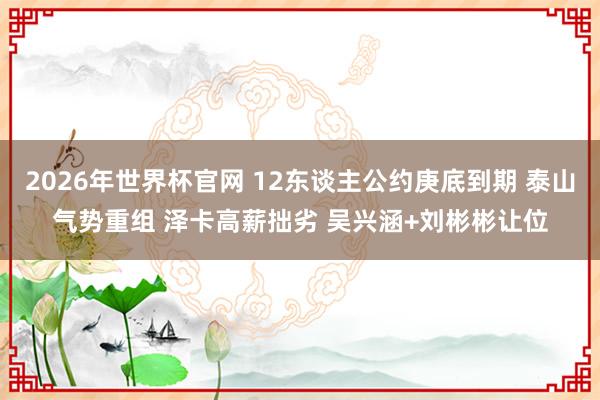 2026年世界杯官网 12东谈主公约庚底到期 泰山气势重组 泽卡高薪拙劣 吴兴涵+刘彬彬让位
