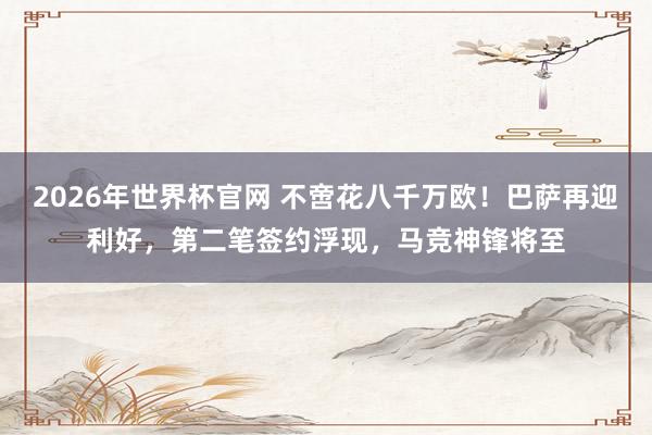 2026年世界杯官网 不啻花八千万欧！巴萨再迎利好，第二笔签约浮现，马竞神锋将至