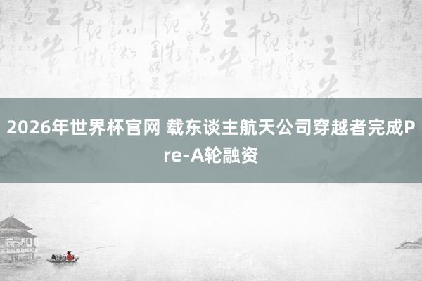 2026年世界杯官网 载东谈主航天公司穿越者完成Pre-A轮融资