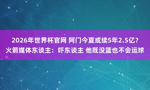 2026年世界杯官网 阿门今夏或续5年2.5亿？火箭媒体东谈主：吓东谈主 他既没篮也不会运球