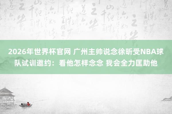 2026年世界杯官网 广州主帅说念徐昕受NBA球队试训邀约：看他怎样念念 我会全力匡助他
