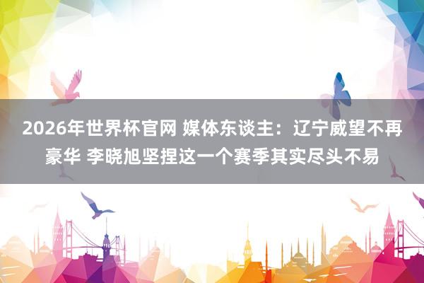 2026年世界杯官网 媒体东谈主：辽宁威望不再豪华 李晓旭坚捏这一个赛季其实尽头不易