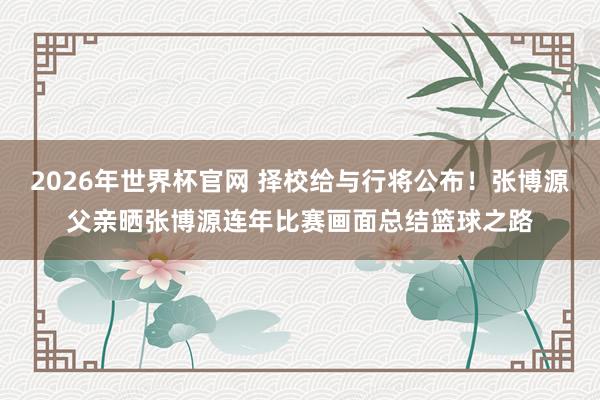 2026年世界杯官网 择校给与行将公布！张博源父亲晒张博源连年比赛画面总结篮球之路