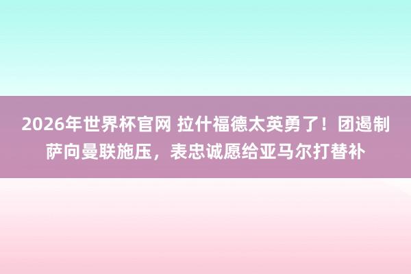 2026年世界杯官网 拉什福德太英勇了！团遏制萨向曼联施压，表忠诚愿给亚马尔打替补