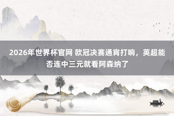 2026年世界杯官网 欧冠决赛通宵打响，英超能否连中三元就看阿森纳了