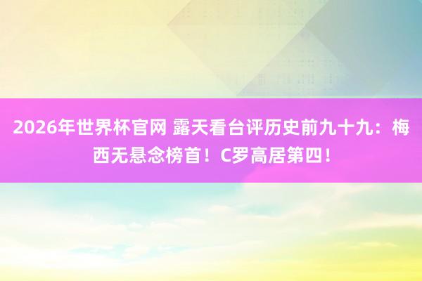 2026年世界杯官网 露天看台评历史前九十九：梅西无悬念榜首！C罗高居第四！