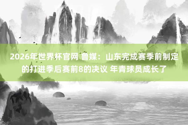 2026年世界杯官网 鲁媒：山东完成赛季前制定的打进季后赛前8的决议 年青球员成长了