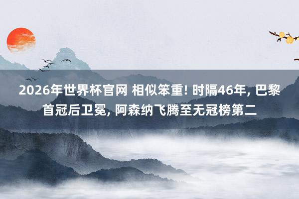 2026年世界杯官网 相似笨重! 时隔46年， 巴黎首冠后卫冕， 阿森纳飞腾至无冠榜第二
