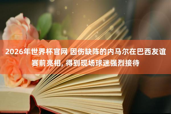 2026年世界杯官网 因伤缺阵的内马尔在巴西友谊赛前亮相， 得到现场球迷强烈接待