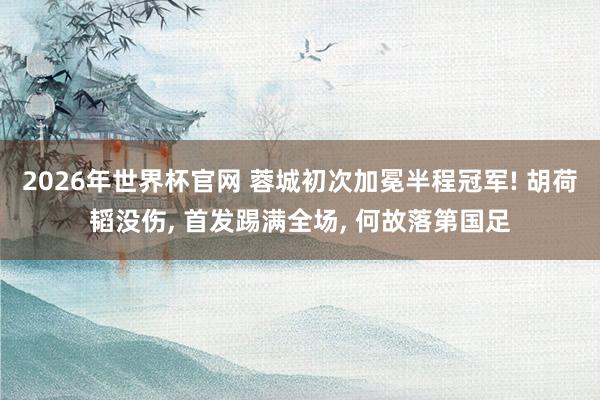2026年世界杯官网 蓉城初次加冕半程冠军! 胡荷韬没伤， 首发踢满全场， 何故落第国足