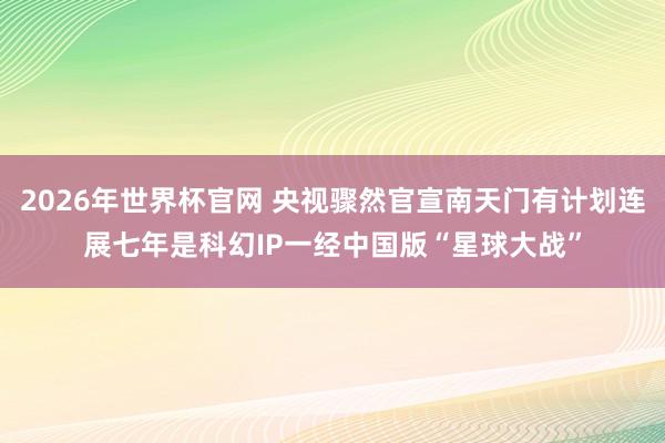 2026年世界杯官网 央视骤然官宣南天门有计划连展七年是科幻IP一经中国版“星球大战”
