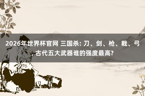 2026年世界杯官网 三国杀: 刀、剑、枪、戟、弓， 古代五大武器谁的强度最高?