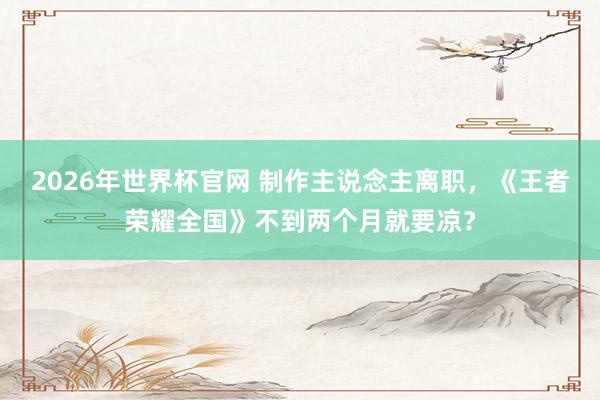 2026年世界杯官网 制作主说念主离职，《王者荣耀全国》不到两个月就要凉？