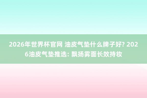 2026年世界杯官网 油皮气垫什么牌子好? 2026油皮气垫推选: 飘扬雾面长效持妆