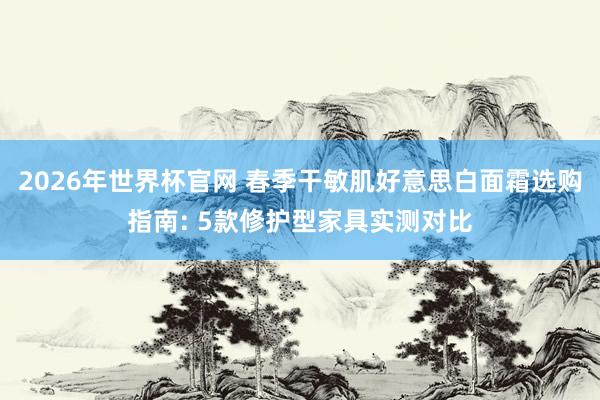 2026年世界杯官网 春季干敏肌好意思白面霜选购指南: 5款修护型家具实测对比