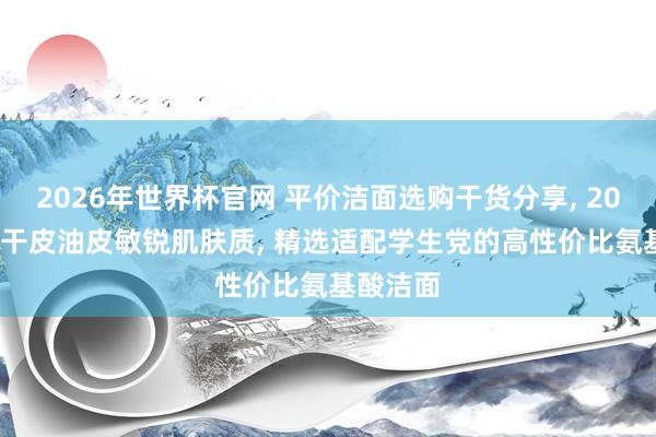 2026年世界杯官网 平价洁面选购干货分享， 2026 分歧干皮油皮敏锐肌肤质， 精选适配学生党的高性价比氨基酸洁面