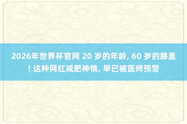 2026年世界杯官网 20 岁的年龄， 60 岁的膝盖! 这种网红减肥神情， 早已被医师预警