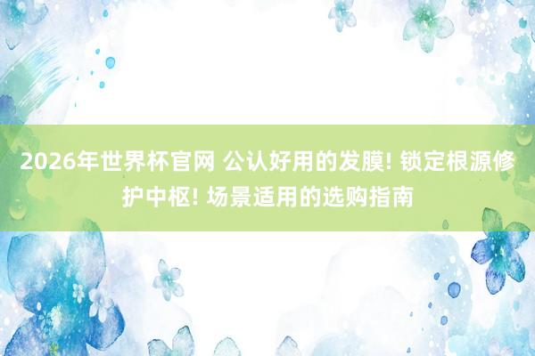 2026年世界杯官网 公认好用的发膜! 锁定根源修护中枢! 场景适用的选购指南