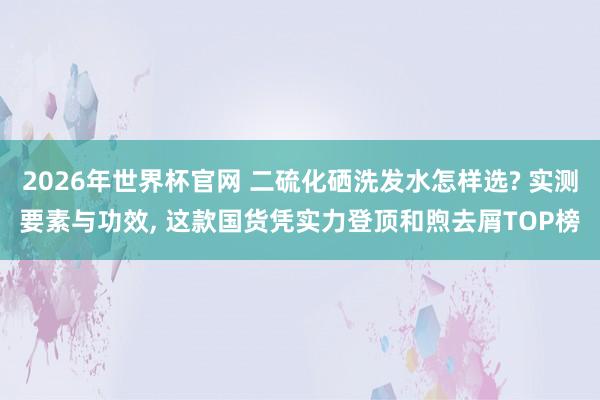 2026年世界杯官网 二硫化硒洗发水怎样选? 实测要素与功效， 这款国货凭实力登顶和煦去屑TOP榜