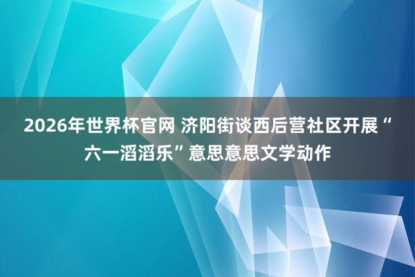 2026年世界杯官网 济阳街谈西后营社区开展“六一滔滔乐”意思意思文学动作