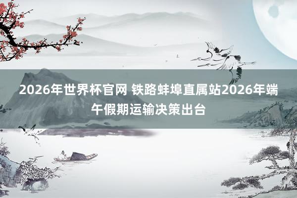 2026年世界杯官网 铁路蚌埠直属站2026年端午假期运输决策出台