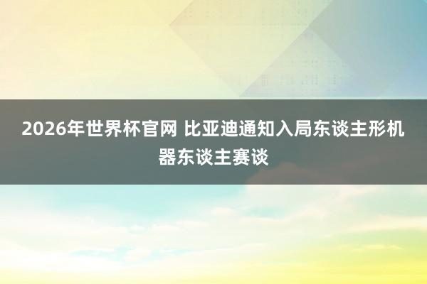2026年世界杯官网 比亚迪通知入局东谈主形机器东谈主赛谈