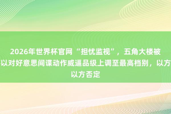 2026年世界杯官网 “担忧监视”，五角大楼被爆将以对好意思间谍动作威逼品级上调至最高档别，以方否定