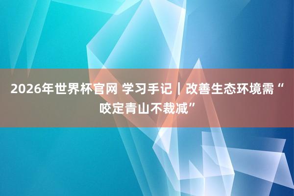 2026年世界杯官网 学习手记|改善生态环境需“咬定青山不裁减”