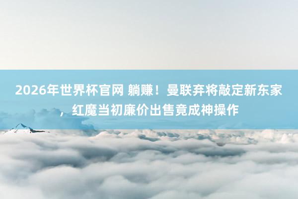 2026年世界杯官网 躺赚！曼联弃将敲定新东家，红魔当初廉价出售竟成神操作