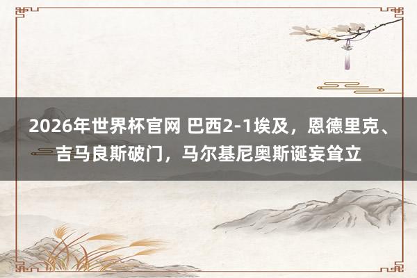 2026年世界杯官网 巴西2-1埃及，恩德里克、吉马良斯破门，马尔基尼奥斯诞妄耸立
