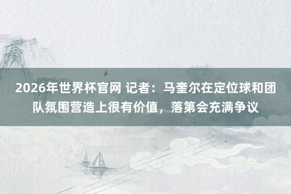 2026年世界杯官网 记者：马奎尔在定位球和团队氛围营造上很有价值，落第会充满争议