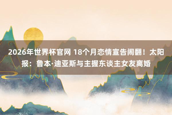 2026年世界杯官网 18个月恋情宣告闹翻！太阳报：鲁本·迪亚斯与主握东谈主女友离婚