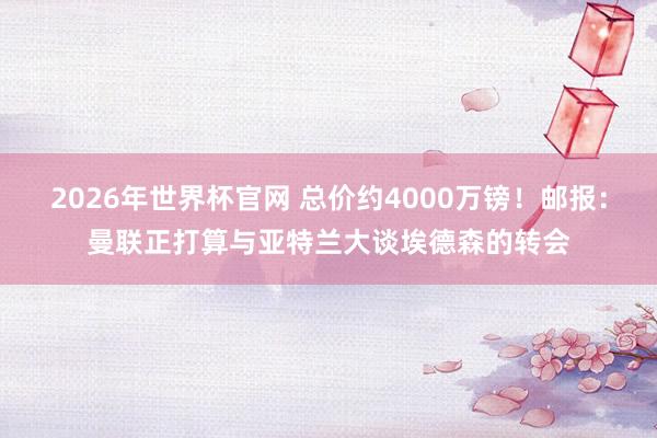 2026年世界杯官网 总价约4000万镑！邮报：曼联正打算与亚特兰大谈埃德森的转会