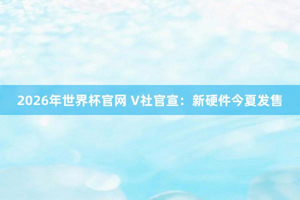 2026年世界杯官网 V社官宣：新硬件今夏发售