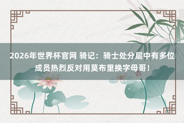 2026年世界杯官网 骑记：骑士处分层中有多位成员热烈反对用莫布里换字母哥！