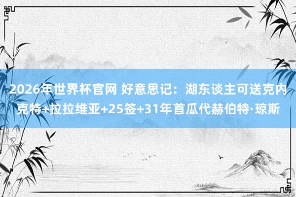 2026年世界杯官网 好意思记：湖东谈主可送克内克特+拉拉维亚+25签+31年首瓜代赫伯特·琼斯