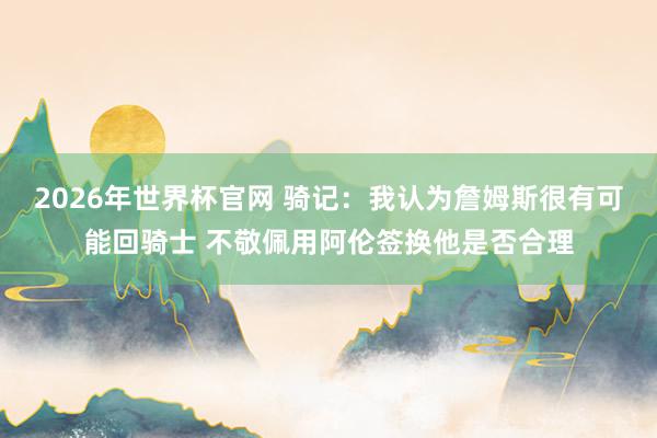 2026年世界杯官网 骑记：我认为詹姆斯很有可能回骑士 不敬佩用阿伦签换他是否合理
