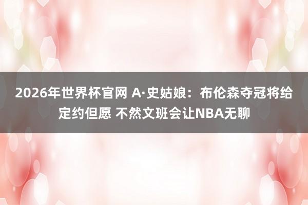 2026年世界杯官网 A·史姑娘：布伦森夺冠将给定约但愿 不然文班会让NBA无聊