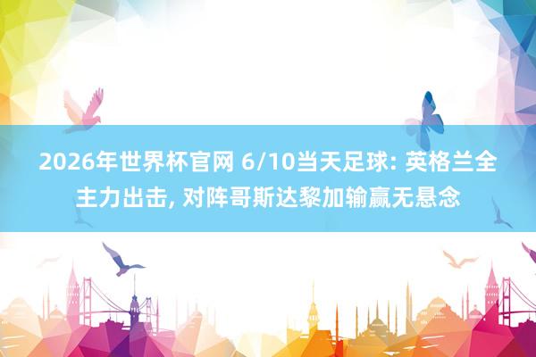 2026年世界杯官网 6/10当天足球: 英格兰全主力出击， 对阵哥斯达黎加输赢无悬念
