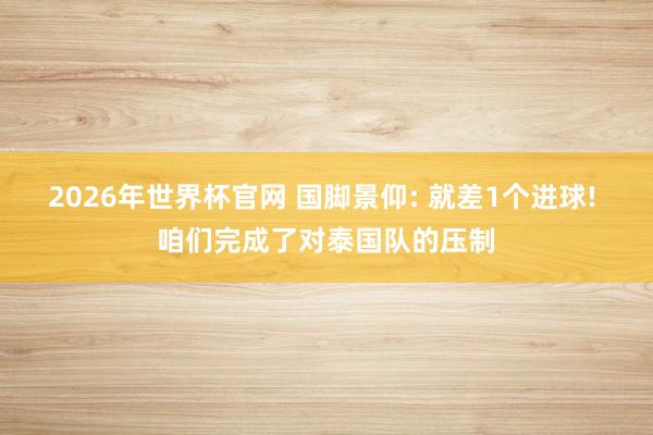 2026年世界杯官网 国脚景仰: 就差1个进球! 咱们完成了对泰国队的压制