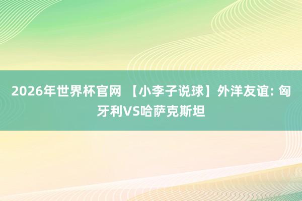 2026年世界杯官网 【小李子说球】外洋友谊: 匈牙利VS哈萨克斯坦