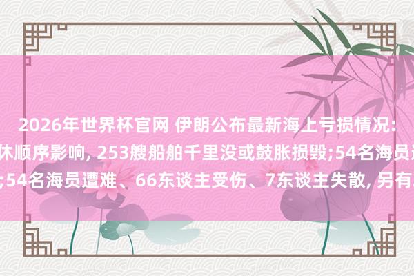 2026年世界杯官网 伊朗公布最新海上亏损情况: 受干戈及接洽海事甘休顺序影响， 253艘船舶千里没或鼓胀损毁;54名海员遭难、66东谈主受伤、7东谈主失散， 另有28东谈主遭劫抓