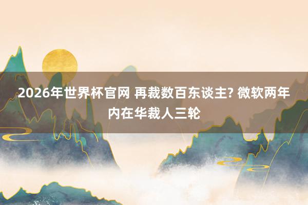 2026年世界杯官网 再裁数百东谈主? 微软两年内在华裁人三轮