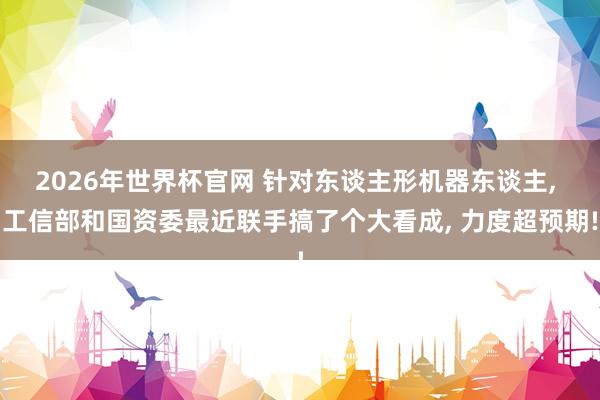 2026年世界杯官网 针对东谈主形机器东谈主， 工信部和国资委最近联手搞了个大看成， 力度超预期!