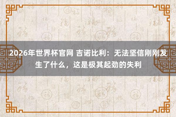 2026年世界杯官网 吉诺比利：无法坚信刚刚发生了什么，这是极其起劲的失利
